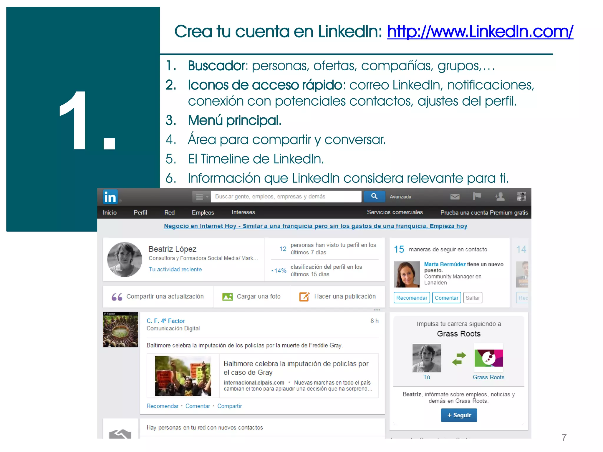 7
Crea tu cuenta en LinkedIn: http://www.LinkedIn.com/
1.
1. Buscador: personas, ofertas, compañías, grupos,…
2. Iconos de acceso rápido: correo LinkedIn, notificaciones,
conexión con potenciales contactos, ajustes del perfil.
3. Menú principal.
4. Área para compartir y conversar.
5. El Timeline de LinkedIn.
6. Información que LinkedIn considera relevante para ti.
 