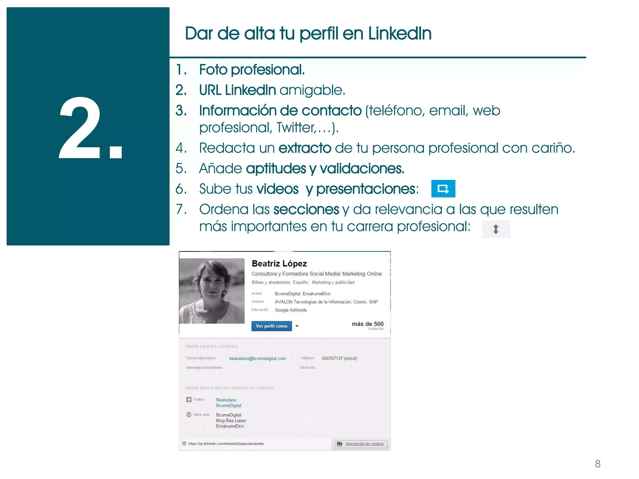 8
Dar de alta tu perfil en LinkedIn
2.
1. Foto profesional.
2. URL LinkedIn amigable.
3. Información de contacto (teléfono, email, web
profesional, Twitter,…).
4. Redacta un extracto de tu persona profesional con cariño.
5. Añade aptitudes y validaciones.
6. Sube tus videos y presentaciones:
7. Ordena las secciones y da relevancia a las que resulten
más importantes en tu carrera profesional:
 