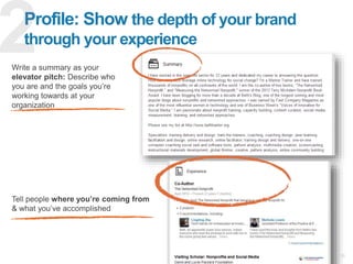 10
Profile: Show the depth of your brand
through your experience
Write a summary as your
elevator pitch: Describe who
you are and the goals you’re
working towards at your
organization
Tell people where you’re coming from
& what you’ve accomplished
 