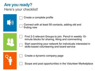 Create a complete profile
Connect with at least 50 contacts, adding old and
finding new
Are you ready?
Here’s your checklist!
Find 2-3 relevant Groups to join. Pencil in weekly 15-
minute blocks for sharing, liking and commenting
Create a dynamic company page
28
Scope and post opportunities in the Volunteer Marketplace
Start searching your network for individuals interested in
skills-based volunteering and board service
 