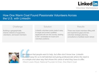31
How One Warm Coat Found Passionate Volunteers Across
the U.S. with LinkedIn
Volunteer Marketplace
Challenge Solution
LinkedIn volunteer posts made it easy
to target and screen qualified
applicants all over the country, leading
to 80+ candidates for board and
volunteer positions.
Results
Three new board members filling skill
and experience gaps and two
volunteer strategic planning
consultants to facilitate board retreat
Building a geographically
diverse network of supporters,
volunteers, and board members
We believe that people want to help, but often don’t know how. LinkedIn
makes it easy for us to tell talented and giving professionals where the need is
in a simple and clear way that shows the value of what they have to offer.
-Sherri Lewis Wood, National Founder & Chair, One Warm Coat
 