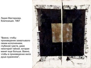 Лидия Мастеркова.
Композиция. 1967
"Важно, чтобы
произведение захватывало
своим исполнением,
глубиной чувств, даже
некоторой тайной, которая
манит еще больше. Важно,
чтобы в произведении жила
душа художника",
 
