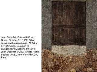Jean Dubuffet, Door with Couch
Grass, October 31, 1957. Oil on
canvas with assemblage, 74 1/2 x
57 1/2 inches. Solomon R.
Guggenheim Museum. 59.1549.
Jean Dubuffet © 2007 Artists Rights
Society (ARS), New York/ADAGP,
Paris.
 