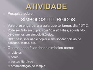 Pesquisa sobre: 
SÍMBOLOS LITÚRGICOS 
Vale presença para a aula que teríamos dia 16/12. 
Pode ser feito em dupla, com 10 a 20 linhas, abordando 
pelo menos um símbolo litúrgico. 
OBS: pesquisar não é copiar e sim sondar opinião de 
pessoas, textos, etc. 
O tema pode falar desde símbolos como: 
objetos 
cores 
vestes litúrgicas 
ornamentação do templo 
 