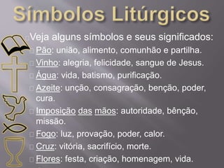 Veja alguns símbolos e seus significados: 
Pão: união, alimento, comunhão e partilha. 
Vinho: alegria, felicidade, sangue de Jesus. 
Água: vida, batismo, purificação. 
Azeite: unção, consagração, benção, poder, 
cura. 
Imposição das mãos: autoridade, bênção, 
missão. 
Fogo: luz, provação, poder, calor. 
Cruz: vitória, sacrifício, morte. 
Flores: festa, criação, homenagem, vida. 
Candelabro: luz, orientação, vida. 
 