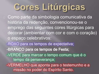 Como parte da simbologia comunicativa da 
história da redenção, convencionou-se o 
emprego das seguintes cores litúrgicas para 
decorar (ambientar com cor e com o coração) 
o espaço celebrativos: 
-ROXO para os tempos de expectativa; 
-VERDE para marcar o tempo comum que é o 
tempo da perseverança; 
-VERMELHO que aponta para o testemunho e a 
missão no poder do Espírito Santo. 
 
