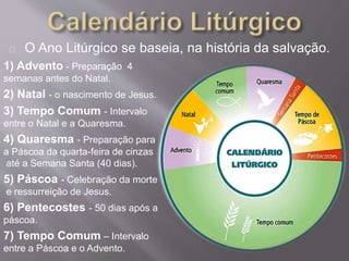 O Ano Litúrgico se baseia, na história da salvação. 
1) Advento - Preparação 4 
semanas antes do Natal. 
2) Natal - o nascimento de Jesus. 
3) Tempo Comum - Intervalo 
entre o Natal e a Quaresma. 
4) Quaresma - Preparação para 
a Páscoa da quarta-feira de cinzas 
até a Semana Santa (40 dias). 
5) Páscoa - Celebração da morte 
e ressurreição de Jesus. 
6) Pentecostes - 50 dias após a 
páscoa. 
7) Tempo Comum – Intervalo 
entre a Páscoa e o Advento. 
 