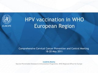 Comprehensive Cervical Cancer Prevention and Control Meeting
18-20 May 2011
HPV vaccination in WHO
European Region
Liudmila Mosina
Vaccine Preventable Diseases & Immunization Programme, WHO Regional Office for Europe
 