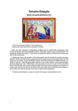 Terceira Estação
                           Jesus cai pela primeira vez




    † Nós Vos adoramos, Senhor, e Vos bendizemos!
    Porque pela Vossa Santa Cruz redimistes o mundo!

   Sofro, sem que ninguém se compadeça de Minha dor! A multidão Me acompanha e não
há uma só pessoa que tenha piedade de Mim. Todos Me rodeiam como lobos famintos, de-
sejosos de devorar sua presa... É que todos os demônios saíram do inferno para tornar mais
duro o Meu sofrimento.
   A fadiga que sinto é tão grande, a Cruz tão pesada, que na metade do caminho caio des-
falecido. Vede como Me levantam aqueles homens desumanos do modo mais brutal: um Me
agarra por um braço, outro puxa Minhas vestes, que estão grudadas em Minhas feridas, tor-
nando a abri-las... Este Me pega pelo pescoço, outro pelos cabelos, outros descarregam
terríveis golpes em todo o Meu Corpo, com os punhos e até com os pés. A Cruz cai sobre
Mim e seu peso Me causa novos ferimentos. Meu rosto roça sobre as pedras do caminho e o
sangue que escorre por ele cai em Meus olhos, que estão quase fechados pelos golpes; o
pó e a lama se juntam ao sangue e fico como o objeto mais repugnante.

    † Oh Jesus obedientíssimo, manso e humilde de coração, tende piedade de nós!




4
 