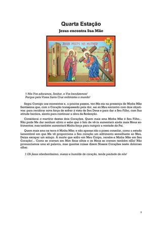 Quarta Estação
                            Jesus encontra Sua Mãe




   † Nós Vos adoramos, Senhor, e Vos bendizemos!
   Porque pela Vossa Santa Cruz redimistes o mundo!

    Segui Comigo uns momentos e, a poucos passos, ver-Me-eis na presença de Minha Mãe
Santíssima que, com o Coração transpassado pela dor, sai ao Meu encontro com dois objeti-
vos: para recobrar nova força de sofrer à vista de Seu Deus e para dar a Seu Filho, com Sua
atitude heróica, alento para continuar a obra da Redenção.
   Considerai o martírio destes dois Corações. Quem mais ama Minha Mãe é Seu Filho...
Não pode Me dar nenhum alívio e sabe que o fato de vê-la aumentará ainda mais Meus so-
frimentos; mas também aumentará Minha força para cumprir a vontade do Pai.
   Quem mais amo na terra é Minha Mãe; e não apenas não a posso consolar, como o estado
lamentável em que Me vê proporciona a Seu coração um sofrimento semelhante ao Meu.
Deixa escapar um soluço. A morte que sofro em Meu Corpo, recebe-a Minha Mãe em Seu
Coração!... Como se cravam em Mim Seus olhos e os Meus se cravam também nEla! Não
pronunciamos uma só palavra, mas quantas coisas dizem Nossos Corações neste doloroso
olhar.

   † Oh Jesus obedientíssimo, manso e humilde de coração, tende piedade de nós!




                                                                                          5
 