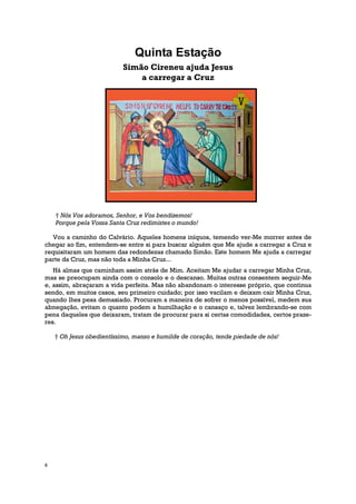 Quinta Estação
                           Simão Cireneu ajuda Jesus
                               a carregar a Cruz




    † Nós Vos adoramos, Senhor, e Vos bendizemos!
    Porque pela Vossa Santa Cruz redimistes o mundo!

  Vou a caminho do Calvário. Aqueles homens iníquos, temendo ver-Me morrer antes de
chegar ao fim, entendem-se entre si para buscar alguém que Me ajude a carregar a Cruz e
requisitaram um homem das redondezas chamado Simão. Este homem Me ajuda a carregar
parte da Cruz, mas não toda a Minha Cruz...
   Há almas que caminham assim atrás de Mim. Aceitam Me ajudar a carregar Minha Cruz,
mas se preocupam ainda com o consolo e o descanso. Muitas outras consentem seguir-Me
e, assim, abraçaram a vida perfeita. Mas não abandonam o interesse próprio, que continua
sendo, em muitos casos, seu primeiro cuidado; por isso vacilam e deixam cair Minha Cruz,
quando lhes pesa demasiado. Procuram a maneira de sofrer o menos possível, medem sua
abnegação, evitam o quanto podem a humilhação e o cansaço e, talvez lembrando-se com
pena daqueles que deixaram, tratam de procurar para si certas comodidades, certos praze-
res.

    † Oh Jesus obedientíssimo, manso e humilde de coração, tende piedade de nós!




6
 