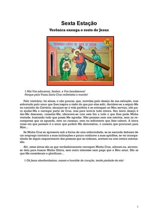Sexta Estação
                      Verônica enxuga o rosto de Jesus




   † Nós Vos adoramos, Senhor, e Vos bendizemos!
   Porque pela Vossa Santa Cruz redimistes o mundo!

   Pelo contrário, há almas, e não poucas, que, movidas pelo desejo de sua salvação, mas
sobretudo pelo amor que lhes inspira a visão do que por elas sofri, decidem-se a seguir-Me
no caminho do Calvário; abraçam-se à vida perfeita e se entregam ao Meu serviço, não pa-
ra ajudar-Me a carregar parte da Cruz, mas para levá-la toda inteira. Seu único desejo é
dar-Me descanso, consolar-Me; oferecem-se com este fim a tudo o que lhes pede Minha
vontade, buscando tudo que possa Me agradar. Não pensam nem nos méritos, nem na re-
compensa que os aguarda, nem no cansaço, nem no sofrimento que lhes caberá. A única
coisa em que pensam é o amor que podem Me demonstrar, o consolo que procuram para
Mim...
   Se Minha Cruz se apresenta sob a forma de uma enfermidade, se se esconde debaixo de
um emprego contrário a suas inclinações e pouco conforme a suas aptidões, se vai acompa-
nhada de algum esquecimento das pessoas que as rodeiam, aceitam-na com inteira submis-
são.
   Ah!, estas almas são as que verdadeiramente carregam Minha Cruz, adoram-na, servem-
se dela para buscar Minha Glória, sem outro interesse nem paga que o Meu amor. São as
que Me consideram e glorificam...

   † Oh Jesus obedientíssimo, manso e humilde de coração, tende piedade de nós!




                                                                                         7
 