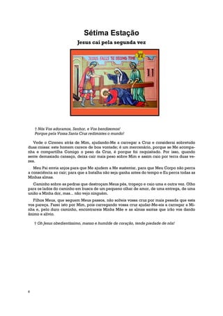 Sétima Estação
                           Jesus cai pela segunda vez




    † Nós Vos adoramos, Senhor, e Vos bendizemos!
    Porque pela Vossa Santa Cruz redimistes o mundo!

   Vede o Cireneu atrás de Mim, ajudando-Me a carregar a Cruz e considerai sobretudo
duas coisas: este homem carece de boa vontade; é um mercenário, porque se Me acompa-
nha e compartilha Comigo o peso da Cruz, é porque foi requisitado. Por isso, quando
sente demasiado cansaço, deixa cair mais peso sobre Mim e assim caio por terra duas ve-
zes.
   Meu Pai envia anjos para que Me ajudem a Me sustentar, para que Meu Corpo não perca
a consciência ao cair; para que a batalha não seja ganha antes do tempo e Eu perca todas as
Minhas almas.
   Caminho sobre as pedras que destroçam Meus pés, tropeço e caio uma e outra vez. Olho
para os lados do caminho em busca de um pequeno olhar de amor, de uma entrega, de uma
união a Minha dor, mas... não vejo ninguém.
   Filhos Meus, que seguem Meus passos, não solteis vossa cruz por mais pesada que esta
vos pareça. Fazei isto por Mim, pois carregando vossa cruz ajudar-Me-eis a carregar a Mi-
nha e, pelo duro caminho, encontrareis Minha Mãe e as almas santas que irão vos dando
ânimo e alívio.

    † Oh Jesus obedientíssimo, manso e humilde de coração, tende piedade de nós!




8
 