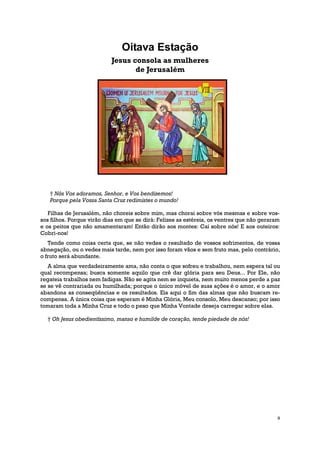Oitava Estação
                           Jesus consola as mulheres
                                  de Jerusalém




   † Nós Vos adoramos, Senhor, e Vos bendizemos!
   Porque pela Vossa Santa Cruz redimistes o mundo!

   Filhas de Jerusalém, não choreis sobre mim, mas chorai sobre vós mesmas e sobre vos-
sos filhos. Porque virão dias em que se dirá: Felizes as estéreis, os ventres que não geraram
e os peitos que não amamentaram! Então dirão aos montes: Caí sobre nós! E aos outeiros:
Cobri-nos!
   Tende como coisa certa que, se não vedes o resultado de vossos sofrimentos, de vossa
abnegação, ou o vedes mais tarde, nem por isso foram vãos e sem fruto mas, pelo contrário,
o fruto será abundante.
   A alma que verdadeiramente ama, não conta o que sofreu e trabalhou, nem espera tal ou
qual recompensa; busca somente aquilo que crê dar glória para seu Deus... Por Ele, não
regateia trabalhos nem fadigas. Não se agita nem se inquieta, nem muito menos perde a paz
se se vê contrariada ou humilhada; porque o único móvel de suas ações é o amor, e o amor
abandona as conseqüências e os resultados. Eis aqui o fim das almas que não buscam re-
compensa. A única coisa que esperam é Minha Glória, Meu consolo, Meu descanso; por isso
tomaram toda a Minha Cruz e todo o peso que Minha Vontade deseja carregar sobre elas.

  † Oh Jesus obedientíssimo, manso e humilde de coração, tende piedade de nós!




                                                                                            9
 
