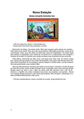 Nona Estação
                            Jesus cai pela terceira vez




     † Nós Vos adoramos, Senhor, e Vos bendizemos!
     Porque pela Vossa Santa Cruz redimistes o mundo!

   Extenuado de fadiga, mal posso andar. Meus pés sangram pelas pedras do caminho...
Três vezes caí no trajeto. Uma, para dar aos pecadores, habituados ao pecado, a força de se
converterem. Outra, para dar alento às almas que caem por fragilidade, e às almas cegas
pela tristeza e inquietação, para animá-las a levantar-se e a empreender com coragem o
caminho da virtude. E a terceira, para ajudar as almas a sair do pecado na hora da morte.
   Filhos Meus, chamai-Me por Meu nome, pois Jesus quer dizer tudo. Eu lavarei vossos
pés, aqueles pés que pisaram uma senda escorregadia e que agora estão feridos pelos cho-
ques contra as pedras. Eu os enxugarei, sararei, beijarei, e ficarão sãos, e já não conhece-
rão outra senda senão a que conduz a Mim.
   Alma que Me pertences, não faças caso desse cruel inimigo e, sentindo a moção da graça
no início de tua luta, acode ao Meu Coração; sente, contempla como verte uma gota de Seu
Sangue sobre tua alma e vem a Mim. Já sabes onde Me encontro: sob o véu da fé...
Levanta-o e diz-Me com inteira confiança tuas penas, tuas misérias, tuas quedas... Escuta
com respeito Minhas palavras e não temas pelo passado. Meu Coração o submergiu no a-
bismo de Minha Misericórdia e Meu amor.

     † Oh Jesus obedientíssimo, manso e humilde de coração, tende piedade de nós!




10
 