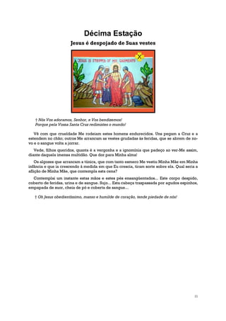 Décima Estação
                      Jesus é despojado de Suas vestes




   † Nós Vos adoramos, Senhor, e Vos bendizemos!
   Porque pela Vossa Santa Cruz redimistes o mundo!

   Vê com que crueldade Me rodeiam estes homens endurecidos. Uns pegam a Cruz e a
estendem no chão; outros Me arrancam as vestes grudadas às feridas, que se abrem de no-
vo e o sangue volta a jorrar.
   Vede, filhos queridos, quanta é a vergonha e a ignomínia que padeço ao ver-Me assim,
diante daquela imensa multidão. Que dor para Minha alma!
    Os algozes que arrancam a túnica, que com tanto esmero Me vestiu Minha Mãe em Minha
infância e que ia crescendo à medida em que Eu crescia, tiram sorte sobre ela. Qual seria a
aflição de Minha Mãe, que contempla esta cena?
  Contemplai um instante estas mãos e estes pés ensangüentados... Este corpo despido,
coberto de feridas, urina e de sangue. Sujo... Esta cabeça traspassada por agudos espinhos,
empapada de suor, cheia de pó e coberta de sangue...

   † Oh Jesus obedientíssimo, manso e humilde de coração, tende piedade de nós!




                                                                                         11
 