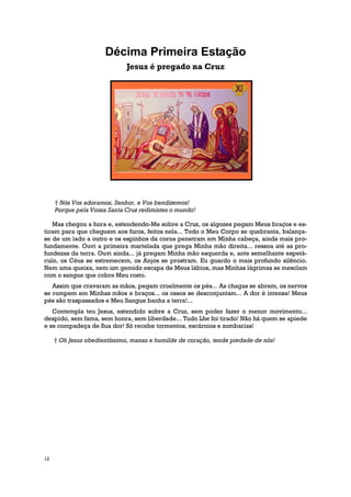 Décima Primeira Estação
                              Jesus é pregado na Cruz




     † Nós Vos adoramos, Senhor, e Vos bendizemos!
     Porque pela Vossa Santa Cruz redimistes o mundo!

   Mas chegou a hora e, estendendo-Me sobre a Cruz, os algozes pegam Meus braços e es-
ticam para que cheguem aos furos, feitos nela... Todo o Meu Corpo se quebranta, balança-
se de um lado a outro e os espinhos da coroa penetram em Minha cabeça, ainda mais pro-
fundamente. Ouvi a primeira martelada que prega Minha mão direita... ressoa até as pro-
fundezas da terra. Ouvi ainda... já pregam Minha mão esquerda e, ante semelhante espetá-
culo, os Céus se estremecem, os Anjos se prostram. Eu guardo o mais profundo silêncio.
Nem uma queixa, nem um gemido escapa de Meus lábios, mas Minhas lágrimas se mesclam
com o sangue que cobre Meu rosto.
   Assim que cravaram as mãos, pegam cruelmente os pés... As chagas se abrem, os nervos
se rompem em Minhas mãos e braços... os ossos se desconjuntam... A dor é intensa! Meus
pés são traspassados e Meu Sangue banha a terra!...
   Contempla teu Jesus, estendido sobre a Cruz, sem poder fazer o menor movimento...
despido, sem fama, sem honra, sem liberdade... Tudo Lhe foi tirado! Não há quem se apiede
e se compadeça de Sua dor! Só recebe tormentos, escárnios e zombarias!

     † Oh Jesus obedientíssimo, manso e humilde de coração, tende piedade de nós!




12
 