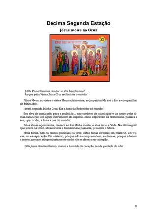 Décima Segunda Estação
                               Jesus morre na Cruz




   † Nós Vos adoramos, Senhor, e Vos bendizemos!
   Porque pela Vossa Santa Cruz redimistes o mundo!

  Filhos Meus, ouvistes e vistes Meus sofrimentos; acompanhai-Me até o fim e compartilhai
de Minha dor.
  Já está erguida Minha Cruz. Eis a hora da Redenção do mundo!
   Sou alvo de zombarias para a multidão... mas também de admiração e de amor pelas al-
mas. Esta Cruz, até agora instrumento de suplício, onde expiravam os criminosos, passará a
ser, a partir daí, a luz e a paz do mundo.
  Pelas almas agonizantes, ofereci ao Pai Minha morte, e elas terão a Vida. No último grito
que lancei da Cruz, abracei toda a humanidade passada, presente e futura.
   Meus filhos, não há cruzes gloriosas na terra; estão todas envoltas em mistério, em tre-
vas, em exasperação. Em mistério, porque não a compreendem; em trevas, porque ofuscam
a mente, porque atingem justamente onde não se deseja ser atingido.

   † Oh Jesus obedientíssimo, manso e humilde de coração, tende piedade de nós!




                                                                                         13
 