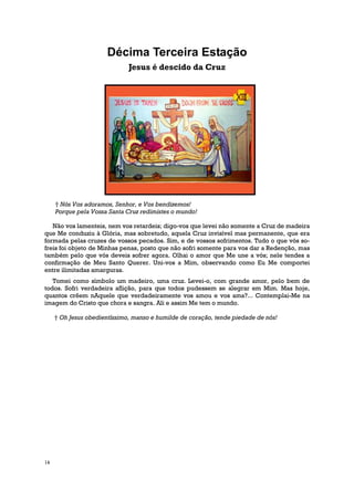 Décima Terceira Estação
                              Jesus é descido da Cruz




     † Nós Vos adoramos, Senhor, e Vos bendizemos!
     Porque pela Vossa Santa Cruz redimistes o mundo!

   Não vos lamenteis, nem vos retardeis; digo-vos que levei não somente a Cruz de madeira
que Me conduziu à Glória, mas sobretudo, aquela Cruz invisível mas permanente, que era
formada pelas cruzes de vossos pecados. Sim, e de vossos sofrimentos. Tudo o que vós so-
freis foi objeto de Minhas penas, posto que não sofri somente para vos dar a Redenção, mas
também pelo que vós deveis sofrer agora. Olhai o amor que Me une a vós; nele tendes a
confirmação de Meu Santo Querer. Uni-vos a Mim, observando como Eu Me comportei
entre ilimitadas amarguras.
   Tomei como símbolo um madeiro, uma cruz. Levei-o, com grande amor, pelo bem de
todos. Sofri verdadeira aflição, para que todos pudessem se alegrar em Mim. Mas hoje,
quantos crêem nAquele que verdadeiramente vos amou e vos ama?... Contemplai-Me na
imagem do Cristo que chora e sangra. Ali e assim Me tem o mundo.

     † Oh Jesus obedientíssimo, manso e humilde de coração, tende piedade de nós!




14
 