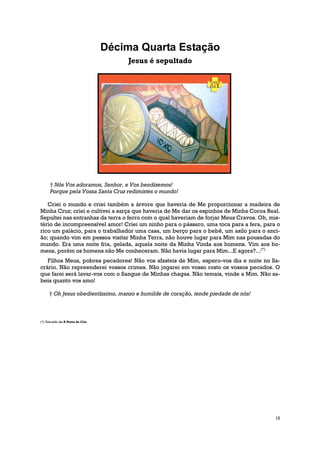 Décima Quarta Estação
                                     Jesus é sepultado




      † Nós Vos adoramos, Senhor, e Vos bendizemos!
      Porque pela Vossa Santa Cruz redimistes o mundo!

   Criei o mundo e criei também a árvore que haveria de Me proporcionar a madeira de
Minha Cruz; criei e cultivei a sarça que haveria de Me dar os espinhos de Minha Coroa Real.
Sepultei nas entranhas da terra o ferro com o qual haveriam de forjar Meus Cravos. Oh, mis-
tério de incompreensível amor! Criei um ninho para o pássaro, uma toca para a fera, para o
rico um palácio, para o trabalhador uma casa, um berço para o bebê, um asilo para o anci-
ão; quando vim em pessoa visitar Minha Terra, não houve lugar para Mim nas pousadas do
mundo. Era uma noite fria, gelada, aquela noite da Minha Vinda aos homens. Vim aos ho-
mens, porém os homens não Me conheceram. Não havia lugar para Mim...E agora?...(*)
   Filhos Meus, pobres pecadores! Não vos afasteis de Mim, espero-vos dia e noite no Sa-
crário. Não repreenderei vossos crimes. Não jogarei em vosso rosto os vossos pecados. O
que farei será lavar-vos com o Sangue de Minhas chagas. Não temais, vinde a Mim. Não sa-
beis quanto vos amo!

     † Oh Jesus obedientíssimo, manso e humilde de coração, tende piedade de nós!



(*) Extraído de A Porta do Céu




                                                                                         15
 