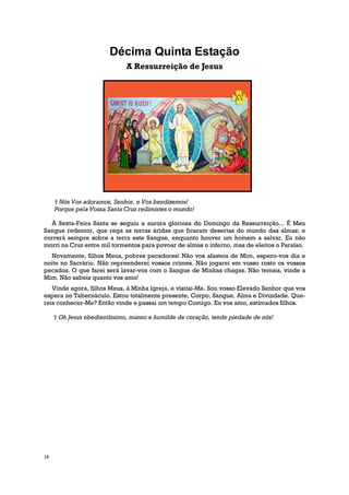 Décima Quinta Estação
                              A Ressurreição de Jesus




     † Nós Vos adoramos, Senhor, e Vos bendizemos!
     Porque pela Vossa Santa Cruz redimistes o mundo!

  À Sexta-Feira Santa se seguiu a aurora gloriosa do Domingo da Ressurreição... É Meu
Sangue redentor, que rega as terras áridas que ficaram desertas do mundo das almas; e
correrá sempre sobre a terra este Sangue, enquanto houver um homem a salvar. Eu não
morri na Cruz entre mil tormentos para povoar de almas o inferno, mas de eleitos o Paraíso.
   Novamente, filhos Meus, pobres pecadores! Não vos afasteis de Mim, espero-vos dia e
noite no Sacrário. Não repreenderei vossos crimes. Não jogarei em vosso rosto os vossos
pecados. O que farei será lavar-vos com o Sangue de Minhas chagas. Não temais, vinde a
Mim. Não sabeis quanto vos amo!
   Vinde agora, filhos Meus, à Minha Igreja, e visitai-Me. Sou vosso Elevado Senhor que vos
espera no Tabernáculo. Estou totalmente presente, Corpo, Sangue, Alma e Divindade. Que-
reis conhecer-Me? Então vinde e passai um tempo Comigo. Eu vos amo, estimados filhos.

     † Oh Jesus obedientíssimo, manso e humilde de coração, tende piedade de nós!




16
 