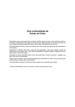Uma contemplação da
                                Paixão de Cristo


Filhos Meus, pobres pecadores! Não vos afasteis de Mim, espero-vos dia e noite no Sacrário. Não re-
preenderei vossos crimes. Não jogarei em vosso rosto os vossos pecados. O que farei será lavar-vos
com o Sangue de Minhas chagas. Não temais, vinde a Mim. Não sabeis quanto vos amo!
Contemplai Minhas feridas e vede se há alguém que tenha sofrido tanto quanto Eu, para demonstrar-
vos seu amor.
Contemplai um instante estas mãos e estes pés ensangüentados... Este corpo despido, coberto de
feridas, urina e de sangue. Sujo... Esta cabeça traspassada por agudos espinhos, empapada de suor,
cheia de pó e coberta de sangue...
Contempla teu Jesus, estendido sobre a Cruz, sem poder fazer o menor movimento... despido, sem
fama, sem honra, sem liberdade...
Se Me amas de verdade, a que não estarás disposto para assemelhar-te a Mim? O que recusarás para
obedecer-Me, comprazer-Me e consolar-Me?...
Contemplai-Me na imagem do Cristo que chora e sangra. Ali e assim Me tem o mundo.


† Oh Jesus obedientíssimo, manso e humilde de coração, tende piedade de nós!
 