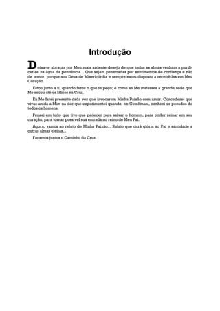 Introdução
D    eixa-te abraçar por Meu mais ardente desejo de que todas as almas venham a purifi-
car-se na água da penitência... Que sejam penetradas por sentimentos de confiança e não
de temor, porque sou Deus de Misericórdia e sempre estou disposto a recebê-las em Meu
Coração.
  Estou junto a ti, quando fazes o que te peço; é como se Me matasses a grande sede que
Me secou até os lábios na Cruz.
   Eu Me farei presente cada vez que invocarem Minha Paixão com amor. Concederei que
vivas unida a Mim na dor que experimentei quando, no Getsêmani, conheci os pecados de
todos os homens.
  Pensai em tudo que tive que padecer para salvar o homem, para poder reinar em seu
coração, para tornar possível sua entrada no reino de Meu Pai.
   Agora, vamos ao relato de Minha Paixão... Relato que dará glória ao Pai e santidade a
outras almas eleitas...
  Façamos juntos o Caminho da Cruz.
 