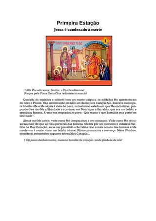 Primeira Estação
                          Jesus é condenado à morte




   † Nós Vos adoramos, Senhor, e Vos bendizemos!
   Porque pela Vossa Santa Cruz redimistes o mundo!

   Coroado de espinhos e coberto com um manto púrpura, os soldados Me apresentaram
de novo a Pilatos. Não encontrando em Mim um delito para castigar-Me, buscava meios pa-
ra libertar-Me e Me expôs à vista do povo, no lastimoso estado em que Me encontrava, pro-
pondo-lhes dar-Me a liberdade e condenar em Meu lugar a Barrabás, que era um ladrão e
criminoso famoso. A uma voz respondeu o povo: “Que morra e que Barrabás seja posto em
liberdade”.
    Almas que Me amais, vede como Me compararam a um criminoso. Vede como Me rebai-
xaram mais do que ao mais perverso dos homens. Medita por um momento o indizível mar-
tírio de Meu Coração, ao se ver preterido a Barrabás. Sou o mais odiado dos homens e Me
condenam à morte, como um ladrão infame. Pilatos pronunciou a sentença. Meus filhinhos,
considerai atentamente o quanto sofreu Meu Coração...

   † Oh Jesus obedientíssimo, manso e humilde de coração, tende piedade de nós!
 