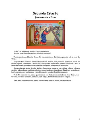Segunda Estação
                               Jesus recebe a Cruz




   † Nós Vos adoramos, Senhor, e Vos bendizemos!
   Porque pela Vossa Santa Cruz redimistes o mundo!

  Vamos continuar, filhinha. Segue-Me no caminho do Calvário, oprimido sob o peso da
Cruz...
   Enquanto Meu Coração estava abismado de tristeza pela perdição eterna de Judas, os
cruéis algozes, insensíveis à Minha dor, carregaram sobre Meus ombros chagados a dura e
pesada Cruz em que haveria de consumar o mistério da Redenção do mundo.
   Contemplai-Me, anjos do céu. Vede o Criador de todas as maravilhas, o Deus a Quem
rendem adoração os espíritos celestes, caminhando em direção ao Calvário e levando so-
bre Seus ombros o lenho santo e bendito que irá receber Seu último suspiro.
   Vede-Me também vós, almas que desejais ser Minhas fiéis imitadoras. Meu Corpo, des-
troçado por tanto tormento, caminha, sem forças, banhado de suor e de sangue...

   † Oh Jesus obedientíssimo, manso e humilde de coração, tende piedade de nós!




                                                                                      3
 