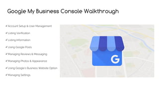 Google My Business Console Walkthrough
üAccount Setup & User Management
üListing Verification
üListing Information
üUsing Google Posts
üManaging Reviews & Messaging
üManaging Photos & Appearance
üUsing Google’s Business Website Option
üManaging Settings
 