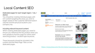 Local Content SEO
Dedicated pages for each target region / city /
district:
You should be creating individual pages with
rich content targeting the areas you wish to
target, based on the customer demand (search
volume) and the physical locations your
company has.
Including relevant keyword content:
When creating dedicated pages you need to
ensure you reference the key product areas you
want people to find this page for online when
searching product + location type keywords.
These keywords should be included in the
content and the Meta Page Titles on the
dedicated pages.
https://www.ikea.com/hk/en/store/causeway_bay/ikea_food
 