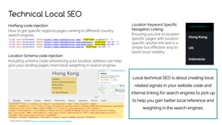 Local technical SEO is about creating local
related signals in your website code and
internal linking for search engines to pick up
to help you gain better local reference and
weighting in the search engines.
Technical Local SEO
Hreflang code injection:
How to get specific regional pages ranking in different country
search engines
Location Schema code injection:
Including schema code referencing your location address can help
give your landing pages more local weighting in search engines
Taken from our page at https://www.taksudigital.com/our-offices
Location Keyword Specific
Navigation Linking:
Ensuring you link to location
specific pages with location
specific anchor link text is a
simple but effective way to
boost local visibility
 