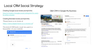 Local CRM Social Strategy
Creating Google local review prompt links
How to Create a Google Local Listing link for users
to write a review
Creating Branded review prompt links
“Please leave us as review at
https://taksu.digital/leave-us-a-review-uk”
This kind of CRM tactic could be used in a
Newsletter, on your website
Q&A CRM in Google My Business
 
