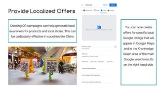 Provide Localized Offers
Creating QR campaigns can help generate local
awareness for products and local stores. This can
be particularly effective in countries like China
You can now create
offers for specific local
Google listings that will
appear in Google Maps
and in the Knowledge
Graph area of the main
Google search results
on the right hand side.
 
