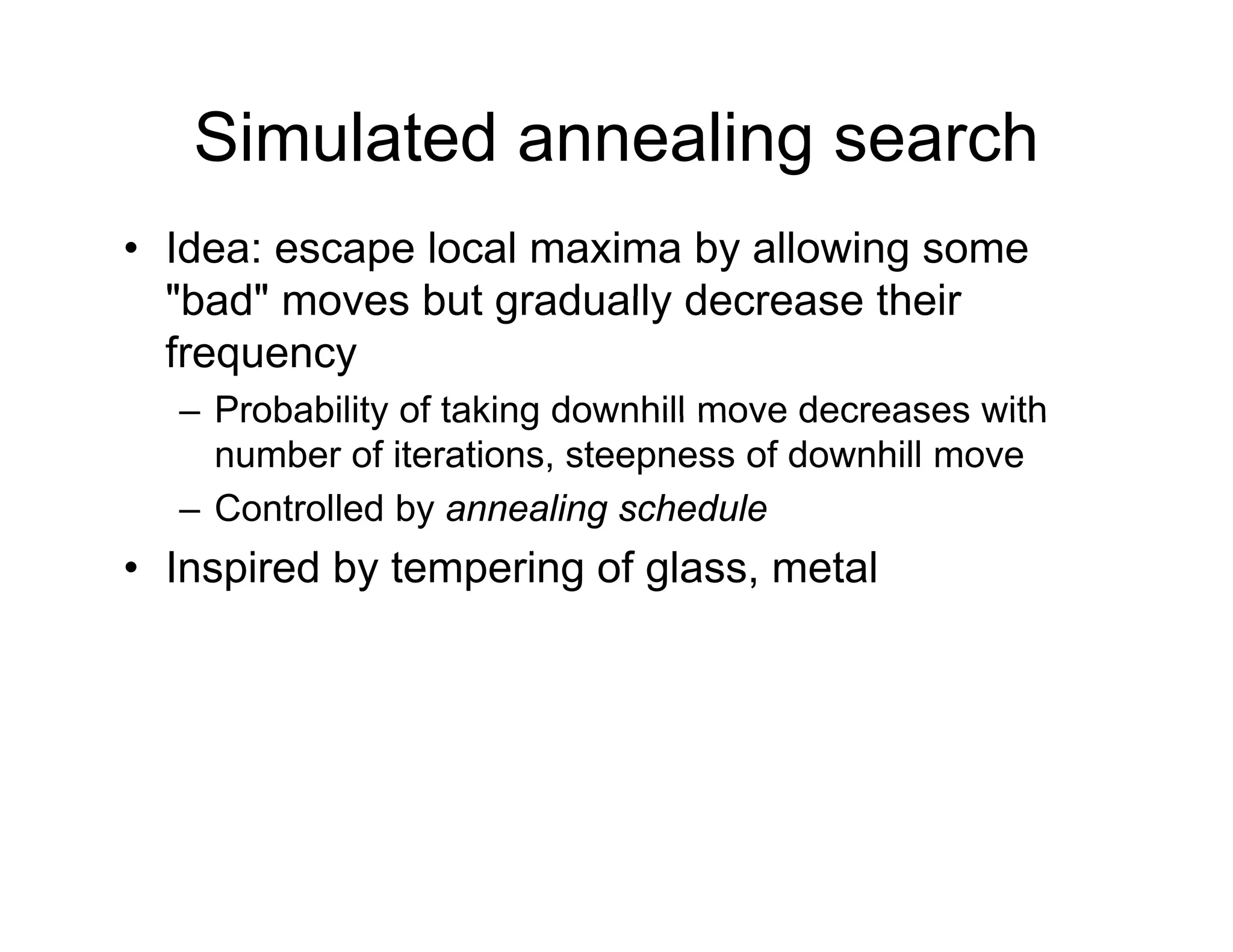 Simulated annealing search
• Idea: escape local maxima by allowing some
"bad" moves but gradually decrease their
bad moves but gradually decrease their
frequency
– Probability of taking downhill move decreases with
Probability of taking downhill move decreases with
number of iterations, steepness of downhill move
– Controlled by annealing schedule
• Inspired by tempering of glass, metal
 