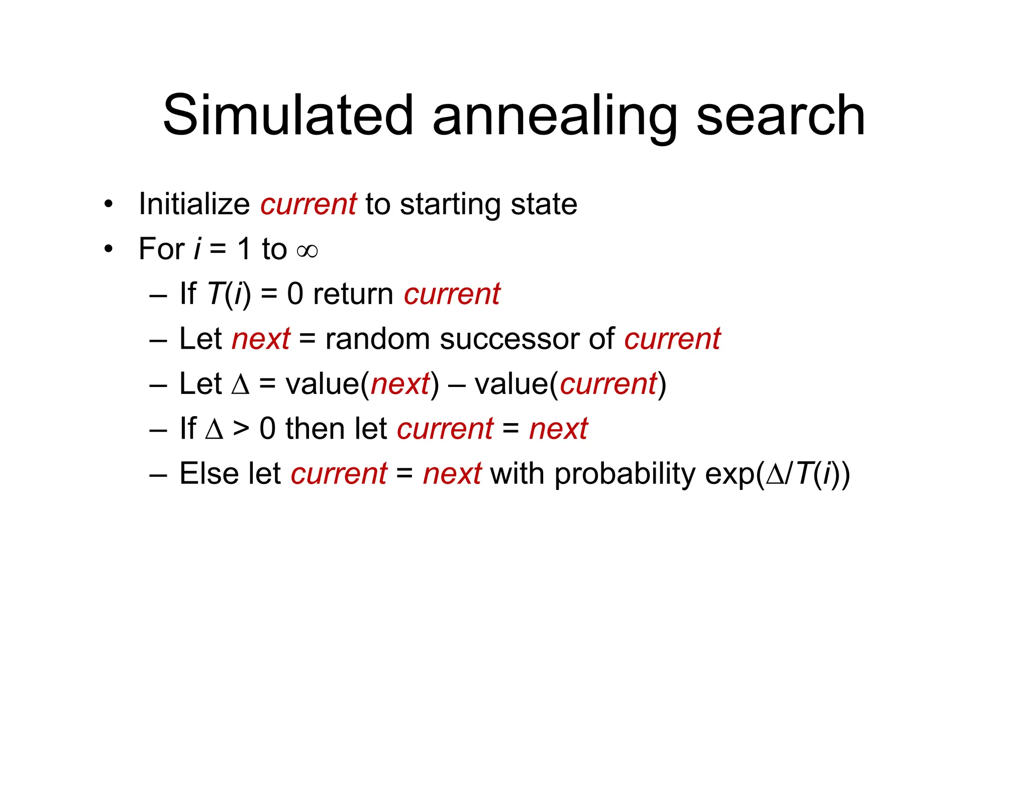 Simulated annealing search
• Initialize current to starting state
• For i = 1 to ∞
• For i = 1 to ∞
– If T(i) = 0 return current
– Let next = random successor of current
Let next random successor of current
– Let Δ = value(next) – value(current)
– If Δ > 0 then let current = next
– Else let current = next with probability exp(Δ/T(i))
 