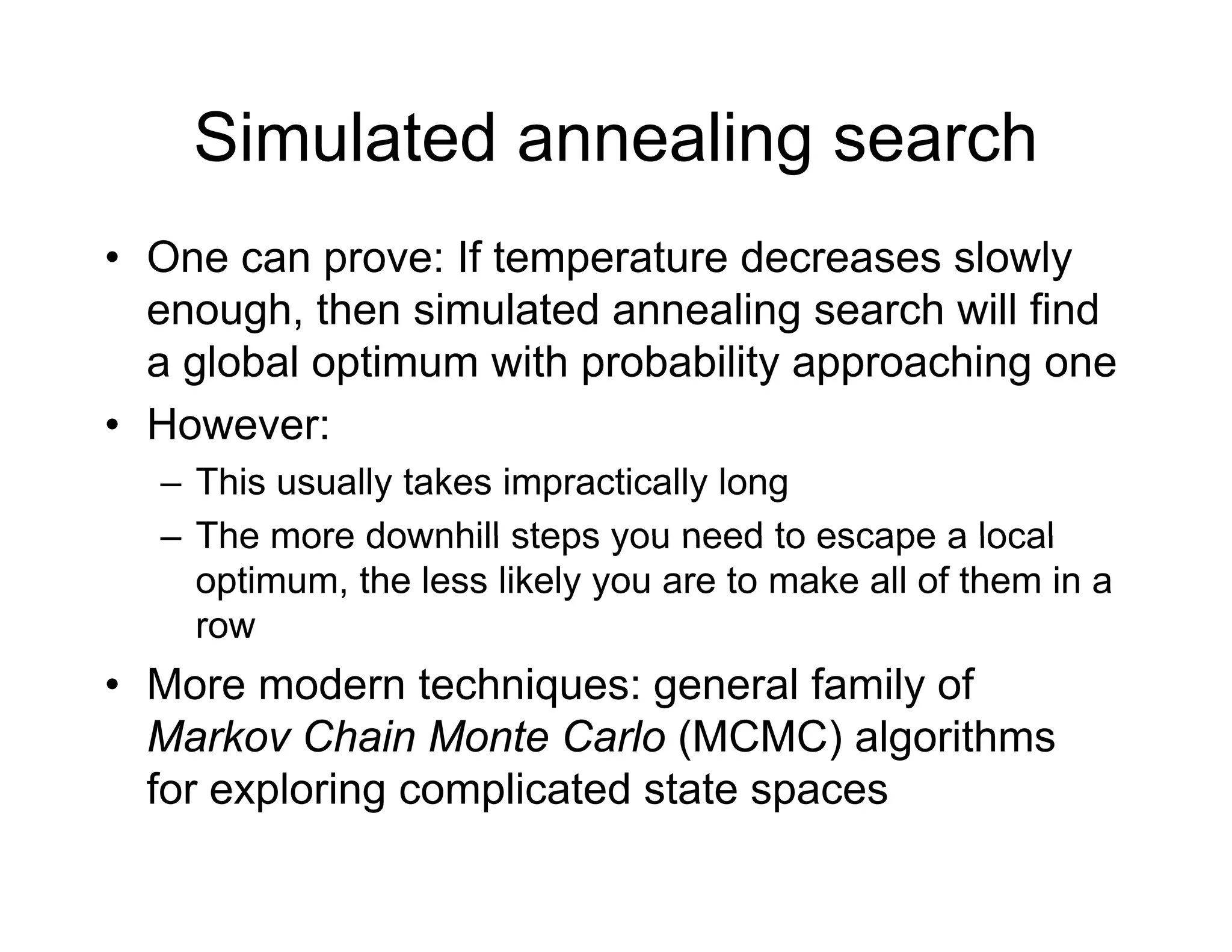 Simulated annealing search
• One can prove: If temperature decreases slowly
h th i l t d li h ill fi d
enough, then simulated annealing search will find
a global optimum with probability approaching one
H
• However:
– This usually takes impractically long
The more downhill steps you need to escape a local
– The more downhill steps you need to escape a local
optimum, the less likely you are to make all of them in a
row
• More modern techniques: general family of
Markov Chain Monte Carlo (MCMC) algorithms
f l i li t d t t
for exploring complicated state spaces
 