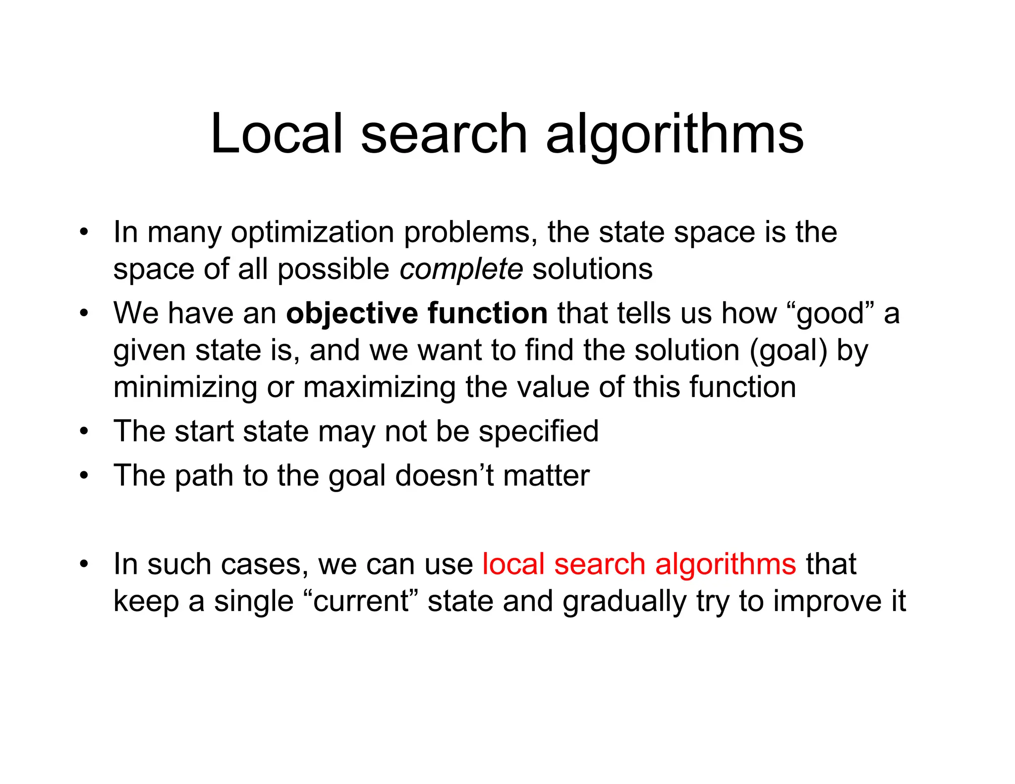 Local search algorithms
Local search algorithms
• In many optimization problems, the state space is the
y p p , p
space of all possible complete solutions
• We have an objective function that tells us how “good” a
i t t i d t t fi d th l ti ( l) b
given state is, and we want to find the solution (goal) by
minimizing or maximizing the value of this function
• The start state may not be specified
The start state may not be specified
• The path to the goal doesn’t matter
• In such cases, we can use local search algorithms that
keep a single “current” state and gradually try to improve it
 