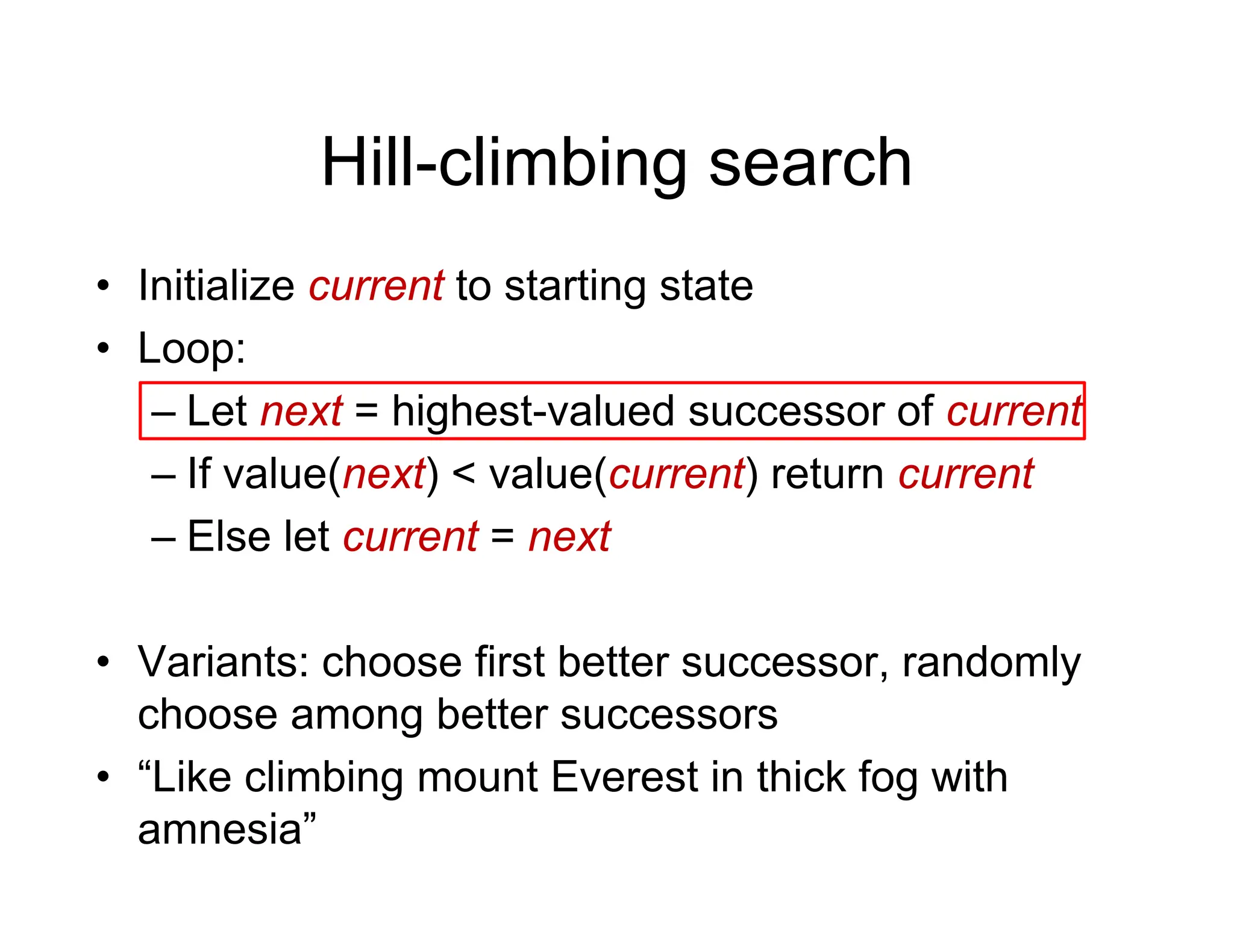 Hill-climbing search
Hill climbing search
• Initialize current to starting state
Initialize current to starting state
• Loop:
– Let next = highest-valued successor of current
Let next = highest-valued successor of current
– If value(next) < value(current) return current
Else let current = next
– Else let current = next
• Variants: choose first better successor randomly
• Variants: choose first better successor, randomly
choose among better successors
• “Like climbing mount Everest in thick fog with
• Like climbing mount Everest in thick fog with
amnesia”
 