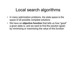 Local search algorithms
Local search algorithms
• In many optimization problems, the state space is the
y p p , p
space of all possible complete solutions
• We have an objective function that tells us how “good”
i t t i d t t fi d th l ti ( l)
a given state is, and we want to find the solution (goal)
by minimizing or maximizing the value of this function
 