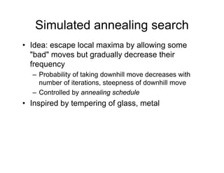 Simulated annealing search
• Idea: escape local maxima by allowing some
"bad" moves but gradually decrease their
bad moves but gradually decrease their
frequency
– Probability of taking downhill move decreases with
Probability of taking downhill move decreases with
number of iterations, steepness of downhill move
– Controlled by annealing schedule
• Inspired by tempering of glass, metal
 