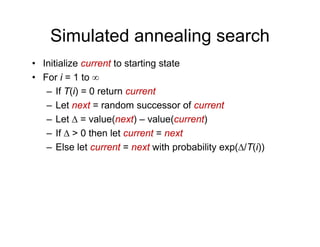 Simulated annealing search
• Initialize current to starting state
• For i = 1 to ∞
• For i = 1 to ∞
– If T(i) = 0 return current
– Let next = random successor of current
Let next random successor of current
– Let Δ = value(next) – value(current)
– If Δ > 0 then let current = next
– Else let current = next with probability exp(Δ/T(i))
 