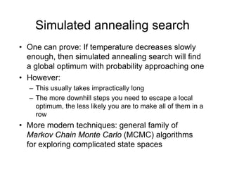 Simulated annealing search
• One can prove: If temperature decreases slowly
h th i l t d li h ill fi d
enough, then simulated annealing search will find
a global optimum with probability approaching one
H
• However:
– This usually takes impractically long
The more downhill steps you need to escape a local
– The more downhill steps you need to escape a local
optimum, the less likely you are to make all of them in a
row
• More modern techniques: general family of
Markov Chain Monte Carlo (MCMC) algorithms
f l i li t d t t
for exploring complicated state spaces
 