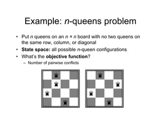 Example: n-queens problem
Example: n queens problem
• Put n queens on an n × n board with no two queens on
q q
the same row, column, or diagonal
• State space: all possible n-queen configurations
• What’s the objective function?
– Number of pairwise conflicts
 