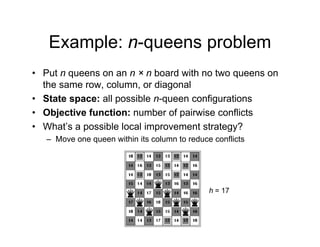 Example: n-queens problem
Example: n queens problem
• Put n queens on an n × n board with no two queens on
q q
the same row, column, or diagonal
• State space: all possible n-queen configurations
• Objective function: number of pairwise conflicts
• What’s a possible local improvement strategy?
Move one queen within its column to reduce conflicts
– Move one queen within its column to reduce conflicts
h = 17
 