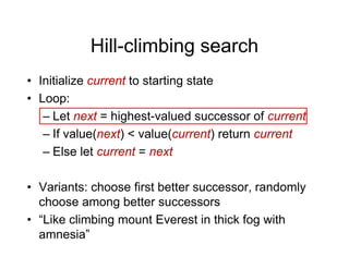 Hill-climbing search
Hill climbing search
• Initialize current to starting state
Initialize current to starting state
• Loop:
– Let next = highest-valued successor of current
Let next = highest-valued successor of current
– If value(next) < value(current) return current
Else let current = next
– Else let current = next
• Variants: choose first better successor randomly
• Variants: choose first better successor, randomly
choose among better successors
• “Like climbing mount Everest in thick fog with
• Like climbing mount Everest in thick fog with
amnesia”
 