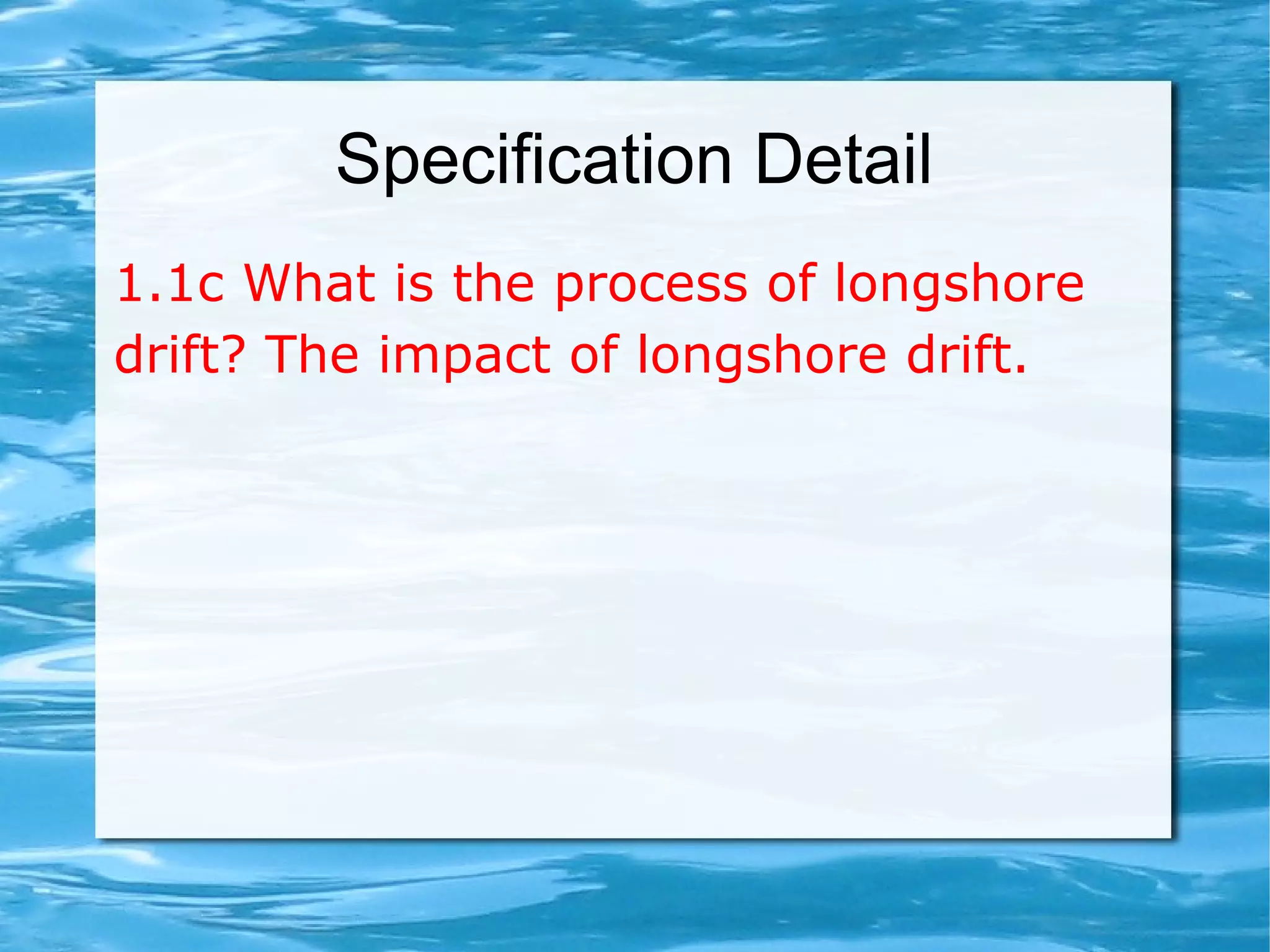Specification Detail
1.1c What is the process of longshore
drift? The impact of longshore drift.