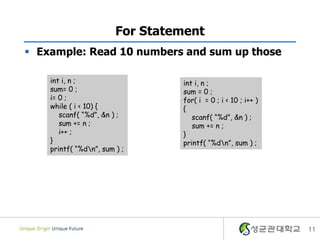 For Statement
 Example: Read 10 numbers and sum up those

    int i, n ;                   int i, n ;
    sum= 0 ;                     sum = 0 ;
    i= 0 ;                       for( i = 0 ; i < 10 ; i++ )
    while ( i < 10) {            {
       scanf( “%d”, &n ) ;          scanf( “%d”, &n ) ;
       sum += n ;                   sum += n ;
       i++ ;                     }
    }                            printf( “%dn”, sum ) ;
    printf( “%dn”, sum ) ;




                                                               11
 