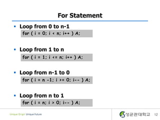 For Statement
 Loop from 0 to n-1
   for ( i = 0; i < n; i++ ) A;


 Loop from 1 to n
   for ( i = 1; i <= n; i++ ) A;


 Loop from n-1 to 0
   for ( i = n -1; i >= 0; i-- ) A;


 Loop from n to 1
   for ( i = n; i > 0; i-- ) A;

                                      12
 