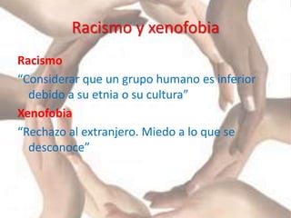 Racismo y xenofobia
Racismo
“Considerar que un grupo humano es inferior
debido a su etnia o su cultura”
Xenofobia
“Rechazo al extranjero. Miedo a lo que se
desconoce”
 